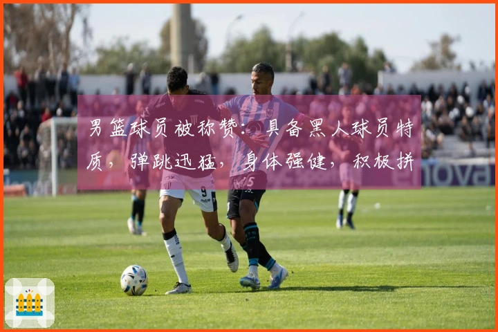 男篮球员被称赞：具备黑人球员特质，弹跳迅猛，身体强健，积极拼抢与卡位