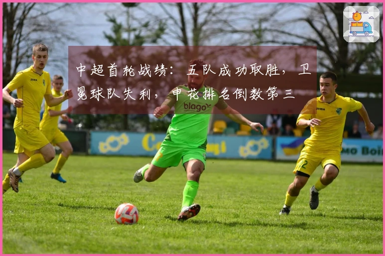 中超首轮战绩：五队成功取胜，卫冕球队失利，申花排名倒数第三