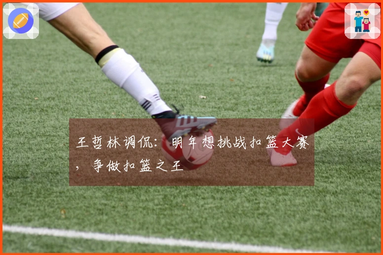 王哲林调侃：明年想挑战扣篮大赛，争做扣篮之王