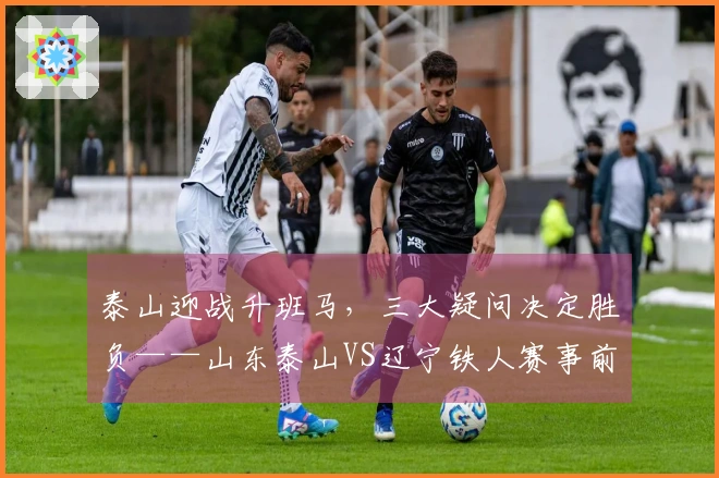 泰山迎战升班马，三大疑问决定胜负——山东泰山VS辽宁铁人赛事前瞻