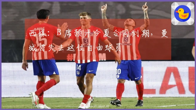 西媒：B 席预计今夏合同到期，曼城将失去这位自由球员