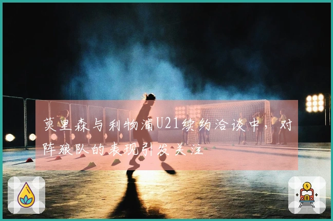 莫里森与利物浦U21续约洽谈中，对阵狼队的表现引发关注