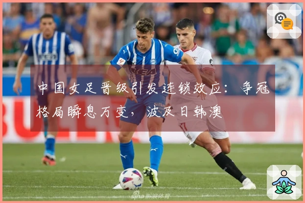 中国女足晋级引发连锁效应：争冠格局瞬息万变，波及日韩澳