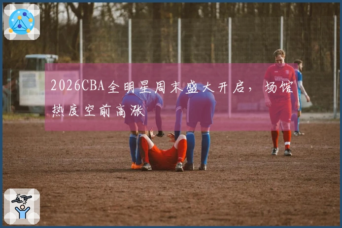 2026CBA全明星周末盛大开启，场馆热度空前高涨