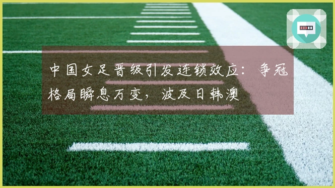 中国女足晋级引发连锁效应：争冠格局瞬息万变，波及日韩澳
