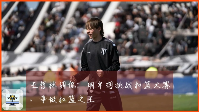 王哲林调侃：明年想挑战扣篮大赛，争做扣篮之王