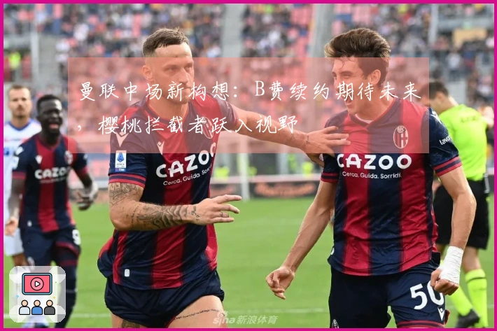 曼联中场新构想：B费续约期待未来，樱桃拦截者跃入视野