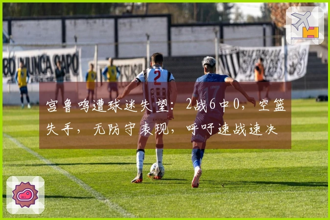 宫鲁鸣遭球迷失望：2战6中0，空篮失手，无防守表现，呼吁速战速决！
