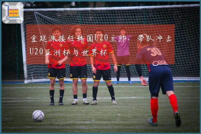 金廷洙接任韩国U20主帅，带队冲击U20亚洲杯与世界杯