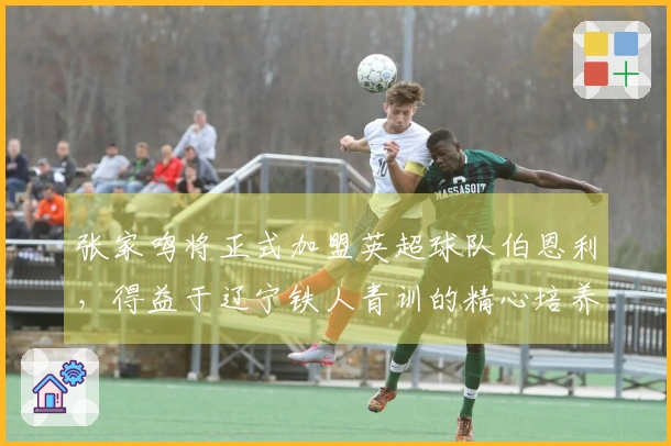 张家鸣将正式加盟英超球队伯恩利，得益于辽宁铁人青训的精心培养