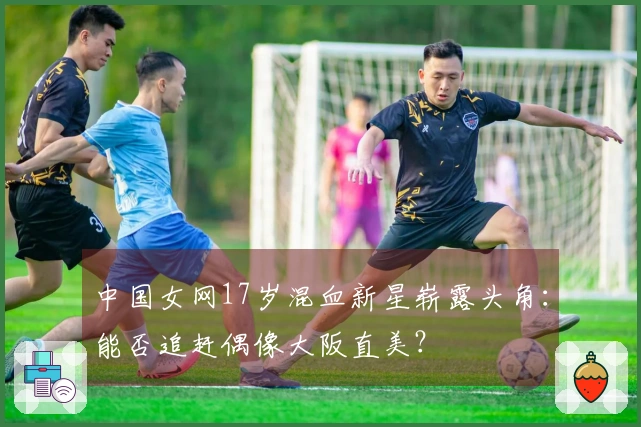 中国女网17岁混血新星崭露头角：能否追赶偶像大阪直美？