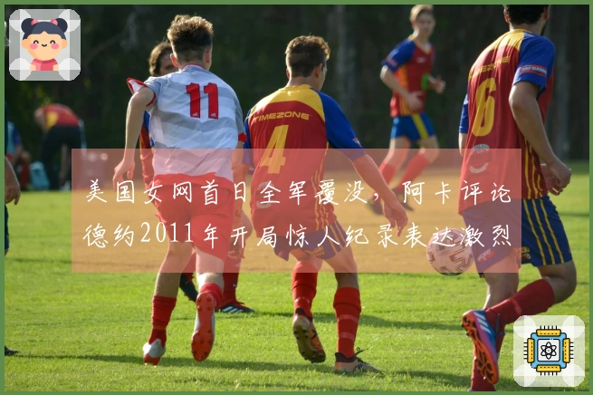 美国女网首日全军覆没，阿卡评论德约2011年开局惊人纪录表达激烈观点