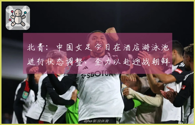 北青：中国女足今日在酒店游泳池进行状态调整，全力以赴迎战朝鲜女足