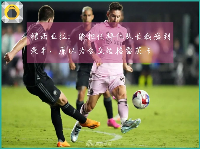 穆西亚拉：能担任拜仁队长我感到荣幸，原以为会交给格雷茨卡