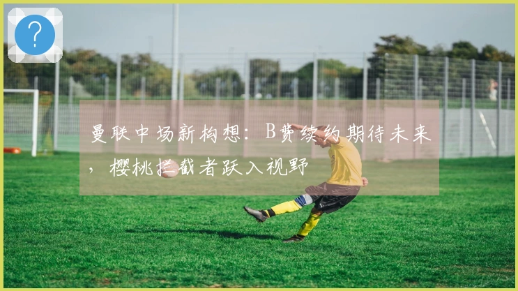 曼联中场新构想：B费续约期待未来，樱桃拦截者跃入视野
