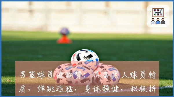 男篮球员被称赞：具备黑人球员特质，弹跳迅猛，身体强健，积极拼抢与卡位