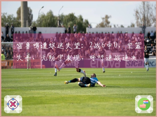 宫鲁鸣遭球迷失望：2战6中0，空篮失手，无防守表现，呼吁速战速决！