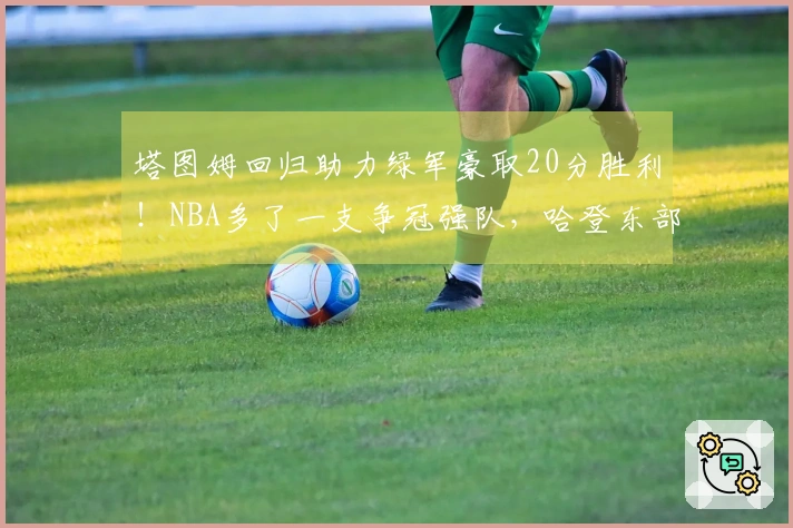 塔图姆回归助力绿军豪取20分胜利！NBA多了一支争冠强队，哈登东部之路愈发艰难