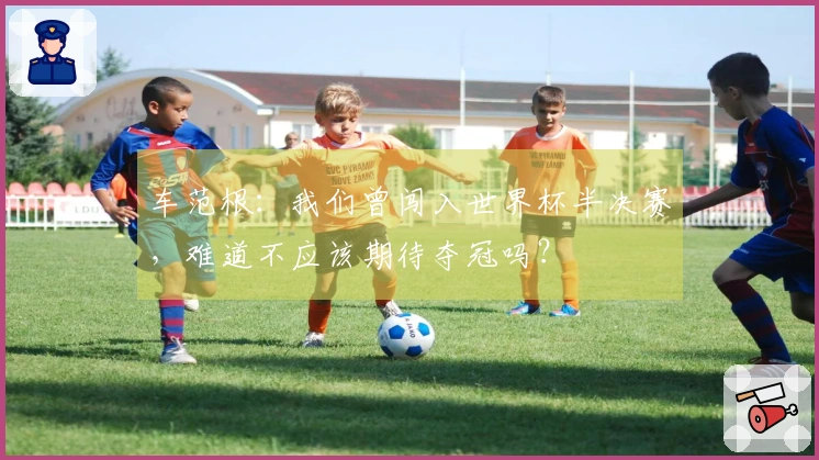 车范根：我们曾闯入世界杯半决赛，难道不应该期待夺冠吗？